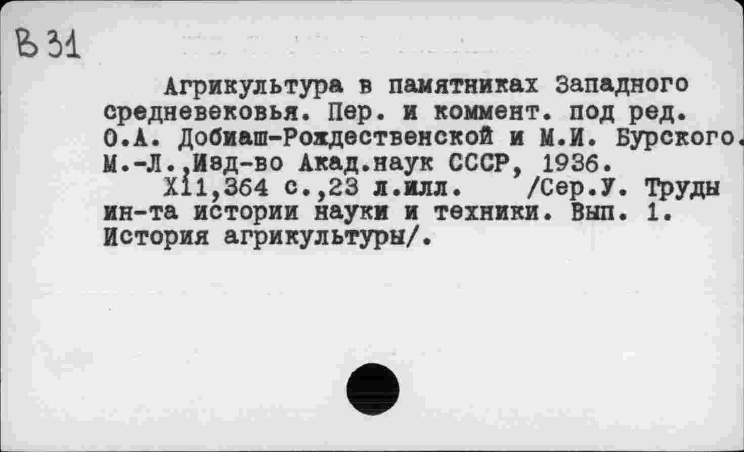 ﻿Ь5І
Агрикультура в памятниках Западного средневековья. Пер. и коммент, под ред. О.А. Добиаш-Рохдественской и М.И. Бурского М.-Л.,Изд-во Акад.наук СССР, 1936.
Х11,364 с.,23 л.илл.	/Сер.У. Труды
ин-та истории науки и техники. Вып. 1. История агрикультуры/.